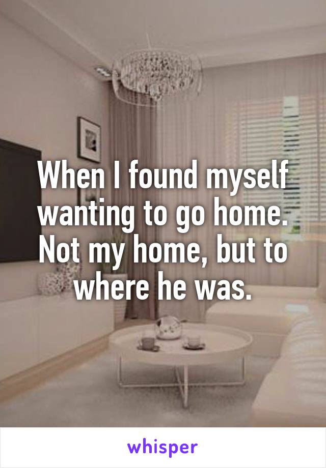 When I found myself wanting to go home. Not my home, but to where he was.