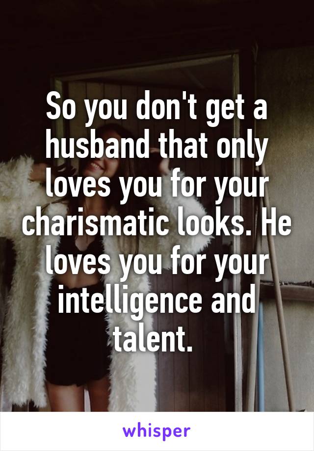So you don't get a husband that only loves you for your charismatic looks. He loves you for your intelligence and talent. 
