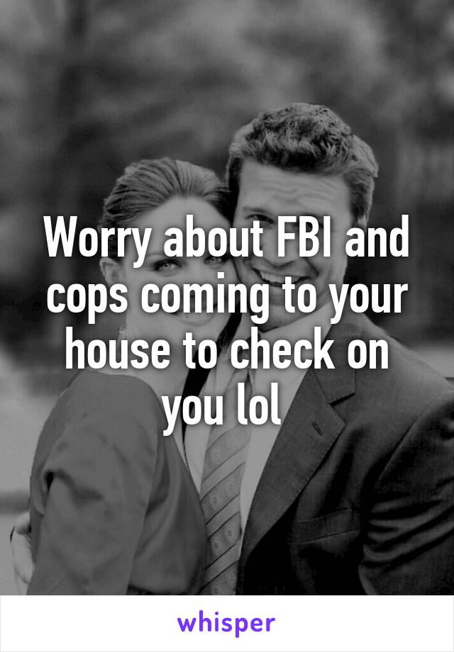 Worry about FBI and cops coming to your house to check on you lol 
