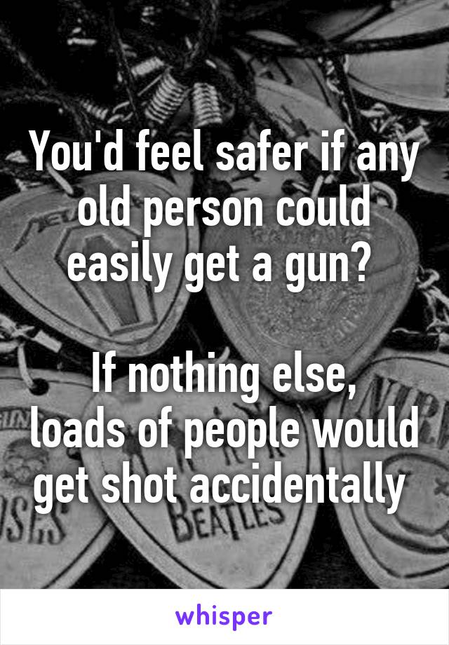 You'd feel safer if any old person could easily get a gun? 

If nothing else, loads of people would get shot accidentally 