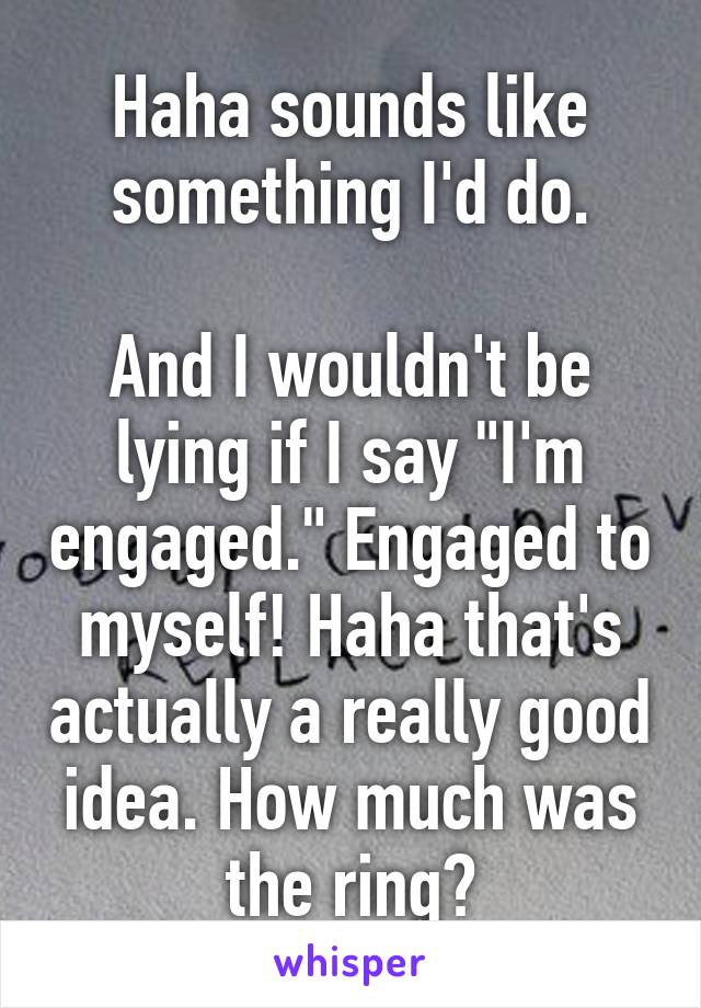 Haha sounds like something I'd do.

And I wouldn't be lying if I say "I'm engaged." Engaged to myself! Haha that's actually a really good idea. How much was the ring?