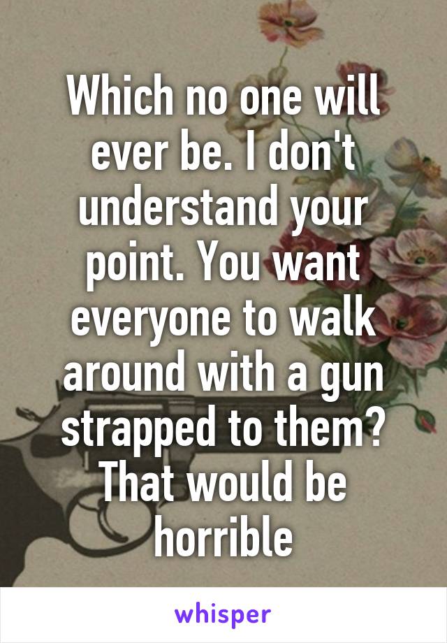 Which no one will ever be. I don't understand your point. You want everyone to walk around with a gun strapped to them? That would be horrible