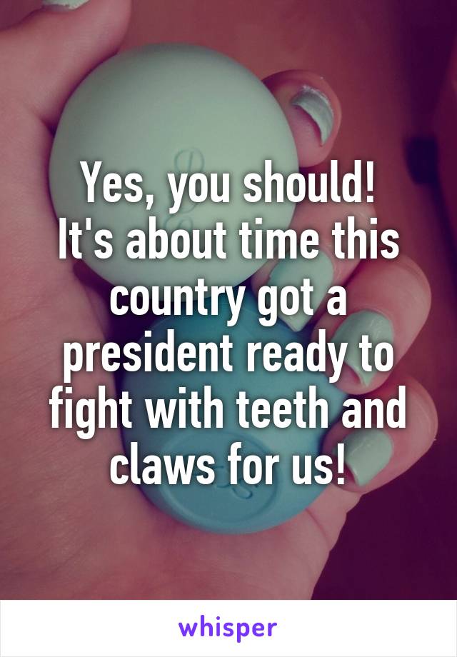 Yes, you should!
It's about time this country got a president ready to fight with teeth and claws for us!