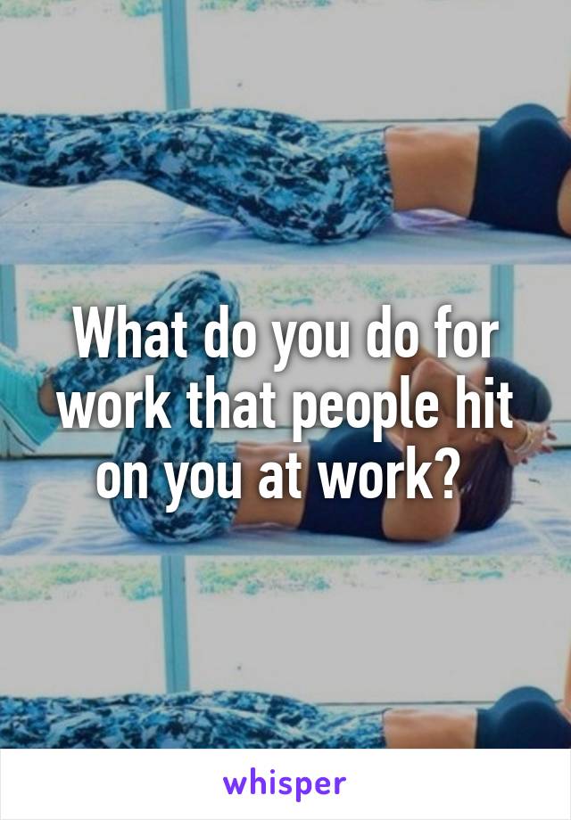 What do you do for work that people hit on you at work? 