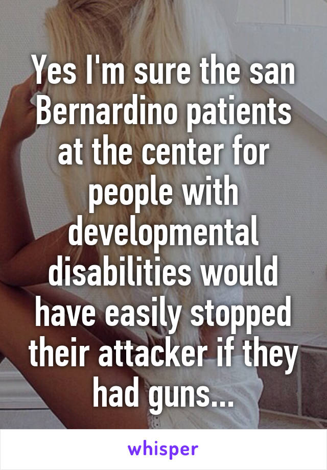 Yes I'm sure the san Bernardino patients at the center for people with developmental disabilities would have easily stopped their attacker if they had guns...