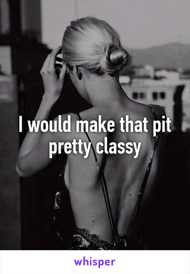 I would make that pit pretty classy