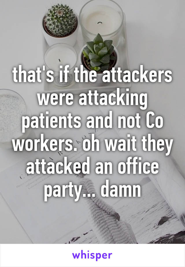 that's if the attackers were attacking patients and not Co workers. oh wait they attacked an office party... damn