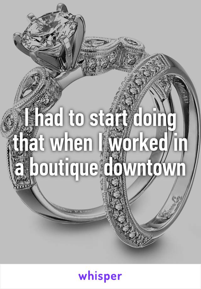 I had to start doing that when I worked in a boutique downtown