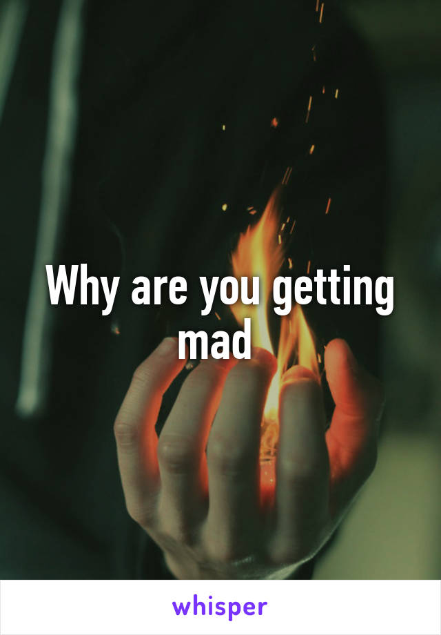 Why are you getting mad 