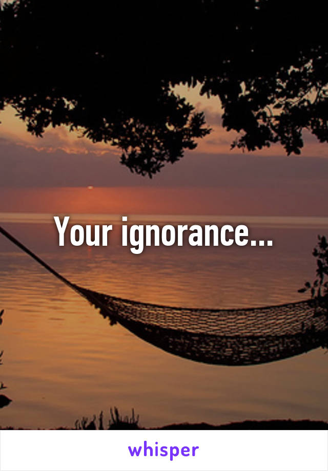 Your ignorance...