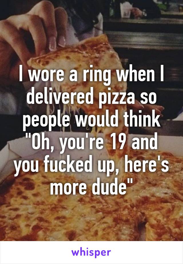 I wore a ring when I delivered pizza so people would think "Oh, you're 19 and you fucked up, here's more dude"