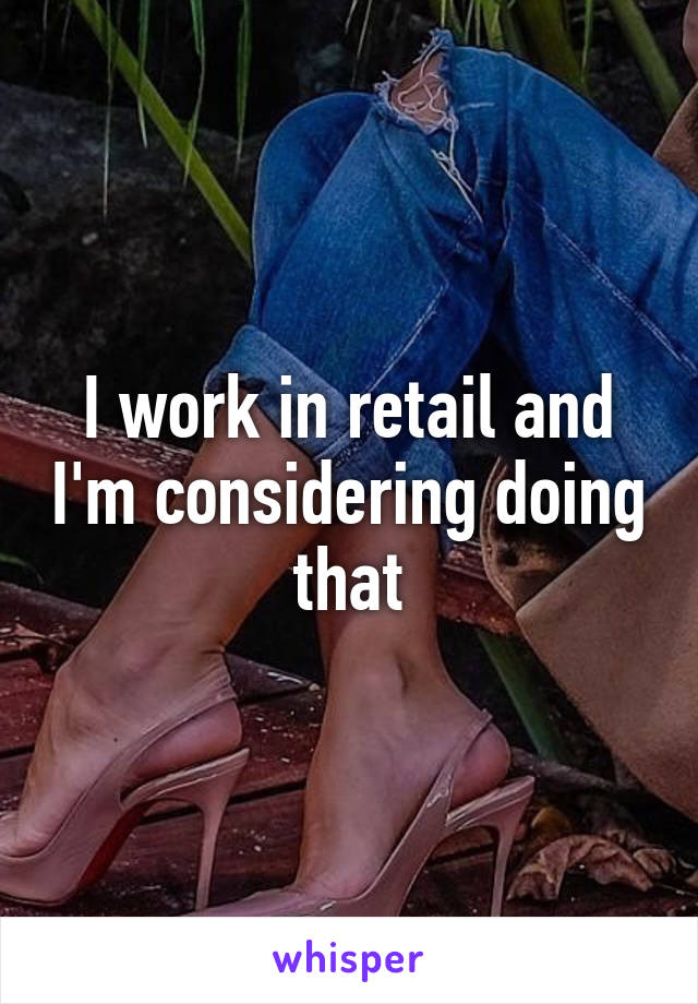 I work in retail and I'm considering doing that