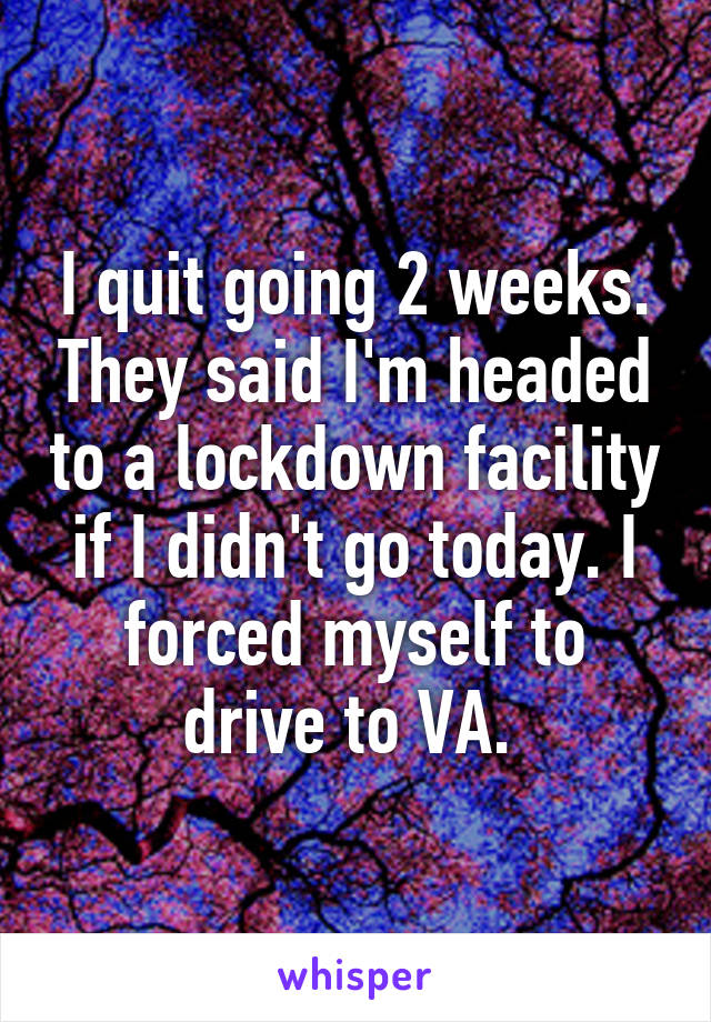 I quit going 2 weeks. They said I'm headed to a lockdown facility if I didn't go today. I forced myself to drive to VA. 