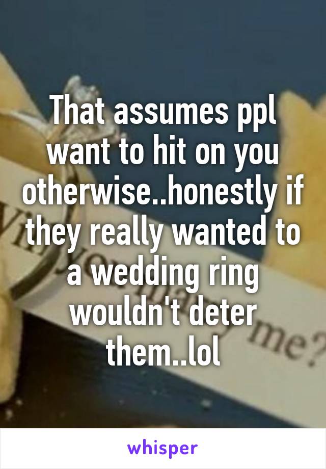 That assumes ppl want to hit on you otherwise..honestly if they really wanted to a wedding ring wouldn't deter them..lol