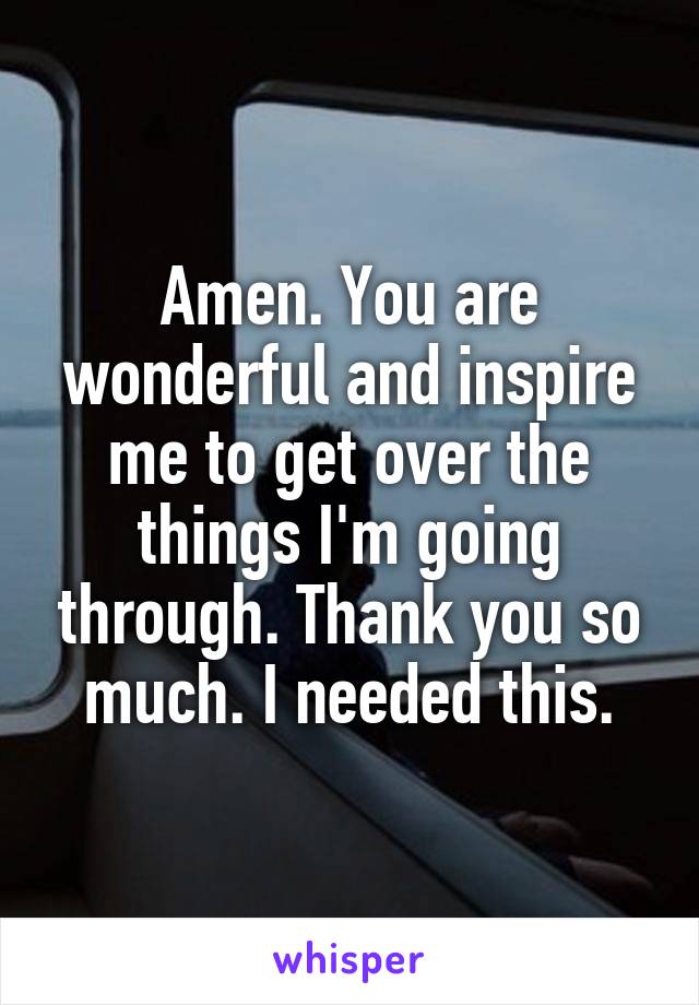 Amen. You are wonderful and inspire me to get over the things I'm going through. Thank you so much. I needed this.