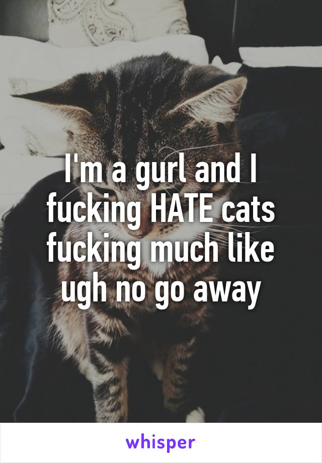 I'm a gurl and I fucking HATE cats fucking much like ugh no go away