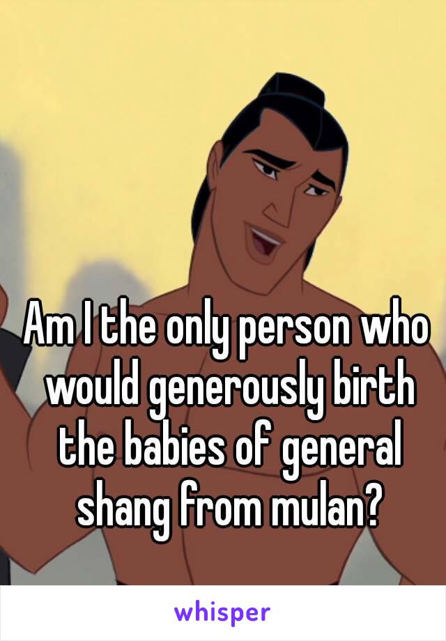 Am I the only person who would generously birth the babies of general shang from mulan?