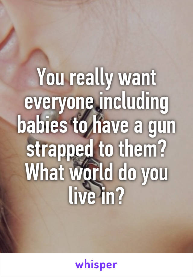 You really want everyone including babies to have a gun strapped to them? What world do you live in?