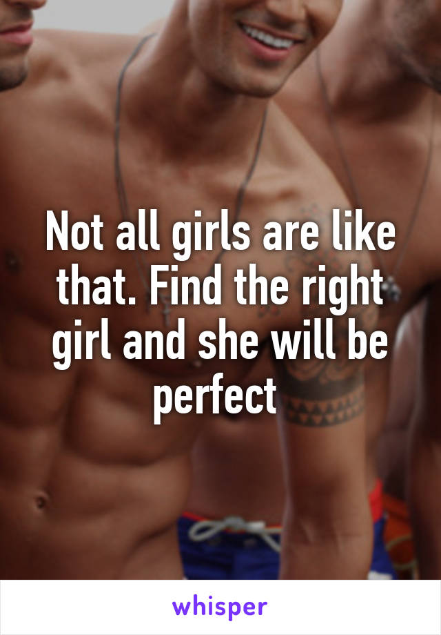 Not all girls are like that. Find the right girl and she will be perfect 