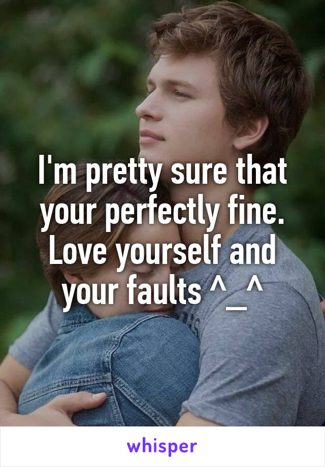 I'm pretty sure that your perfectly fine. Love yourself and your faults ^_^