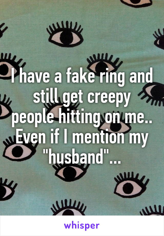 I have a fake ring and still get creepy people hitting on me.. Even if I mention my "husband"...