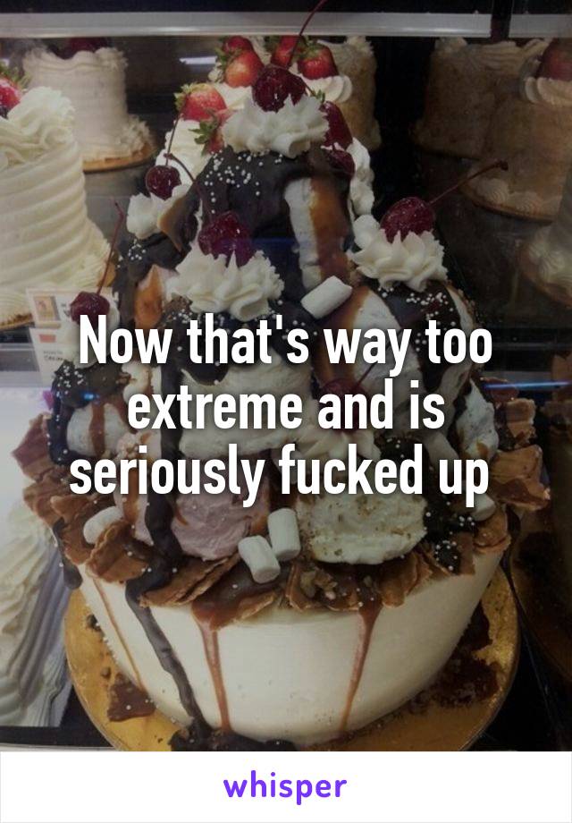 Now that's way too extreme and is seriously fucked up 