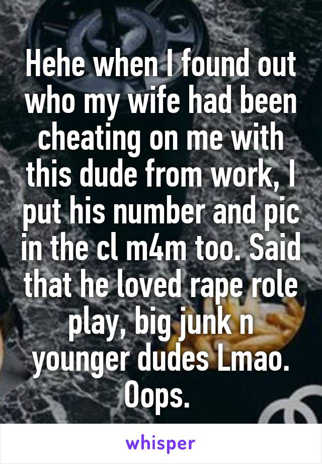 Hehe when I found out who my wife had been cheating on me with this dude from work, I put his number and pic in the cl m4m too. Said that he loved rape role play, big junk n younger dudes Lmao. Oops. 