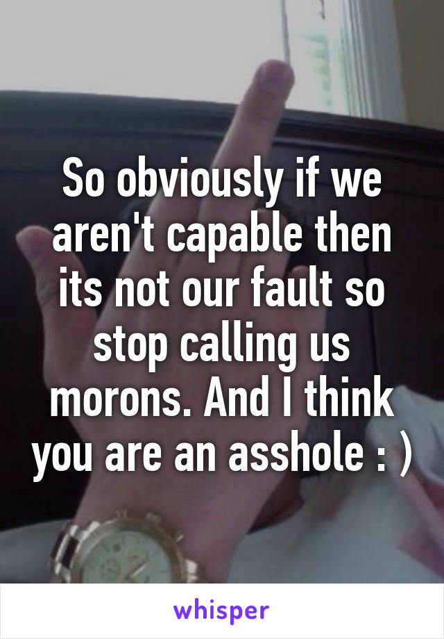 So obviously if we aren't capable then its not our fault so stop calling us morons. And I think you are an asshole : )