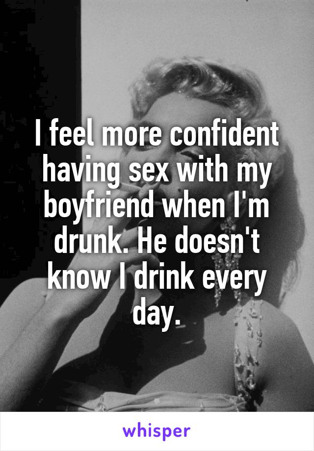 I feel more confident having sex with my boyfriend when I'm drunk. He doesn't know I drink every day.