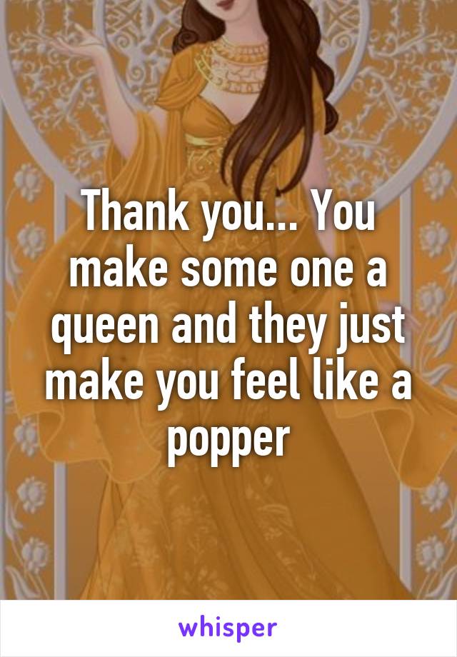 Thank you... You make some one a queen and they just make you feel like a popper