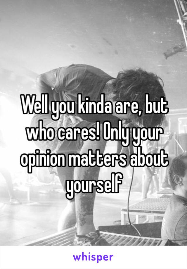 Well you kinda are, but who cares! Only your opinion matters about yourself
