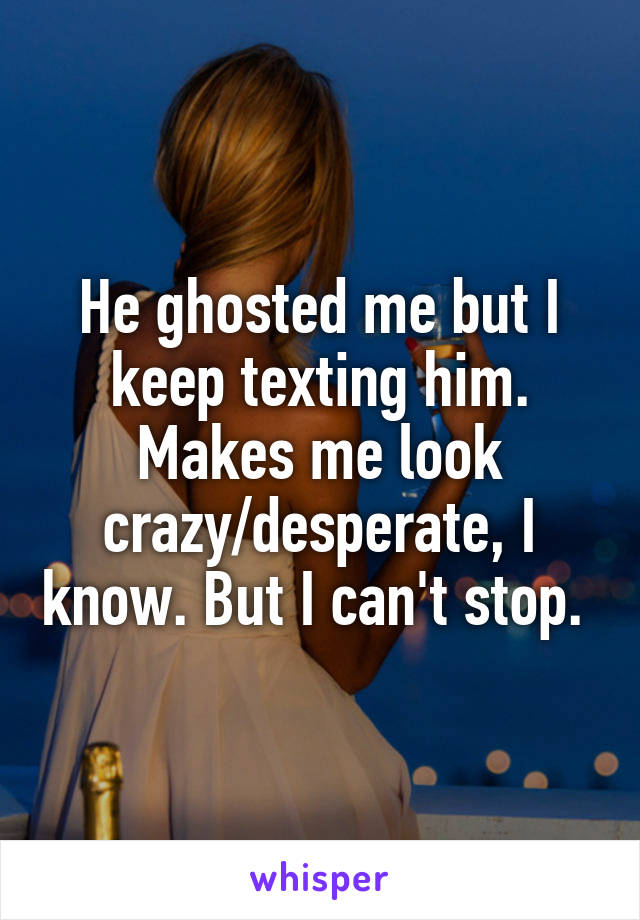 He ghosted me but I keep texting him. Makes me look crazy/desperate, I know. But I can't stop. 