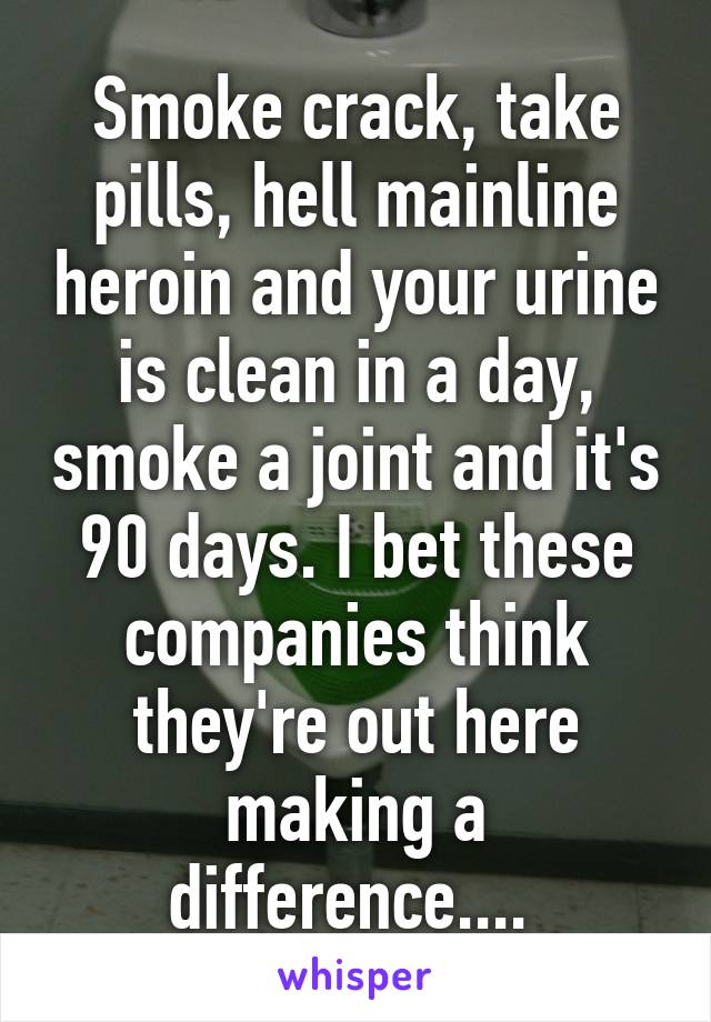 Smoke crack, take pills, hell mainline heroin and your urine is clean in a day, smoke a joint and it's 90 days. I bet these companies think they're out here making a difference.... 