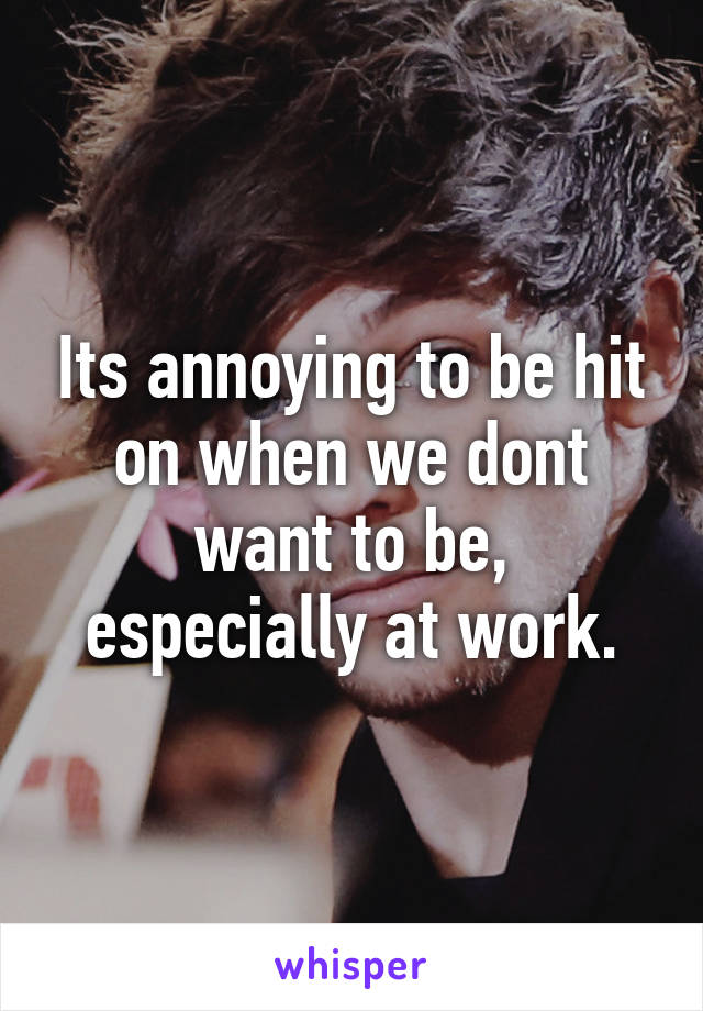 Its annoying to be hit on when we dont want to be, especially at work.