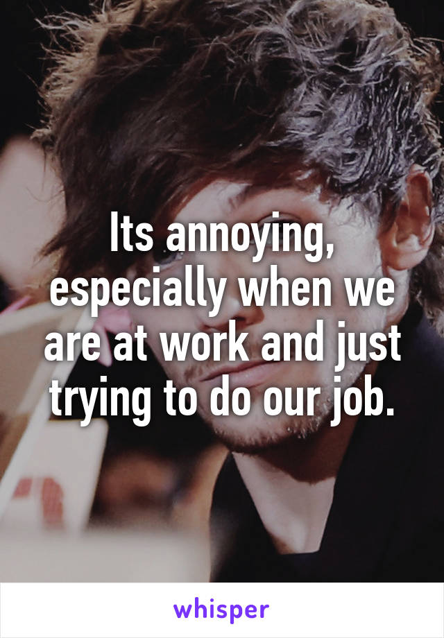 Its annoying, especially when we are at work and just trying to do our job.