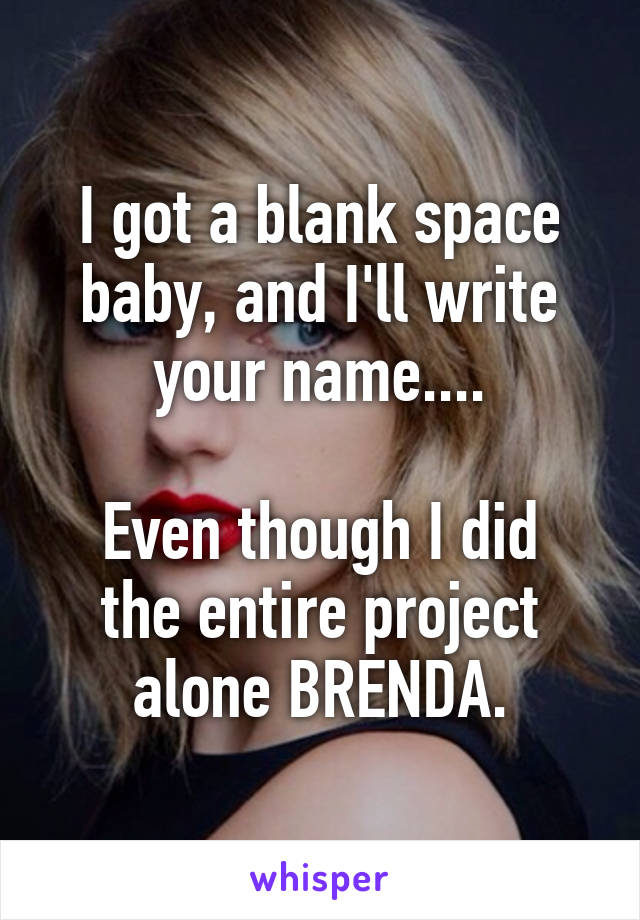 I got a blank space baby, and I'll write your name....

Even though I did the entire project alone BRENDA.
