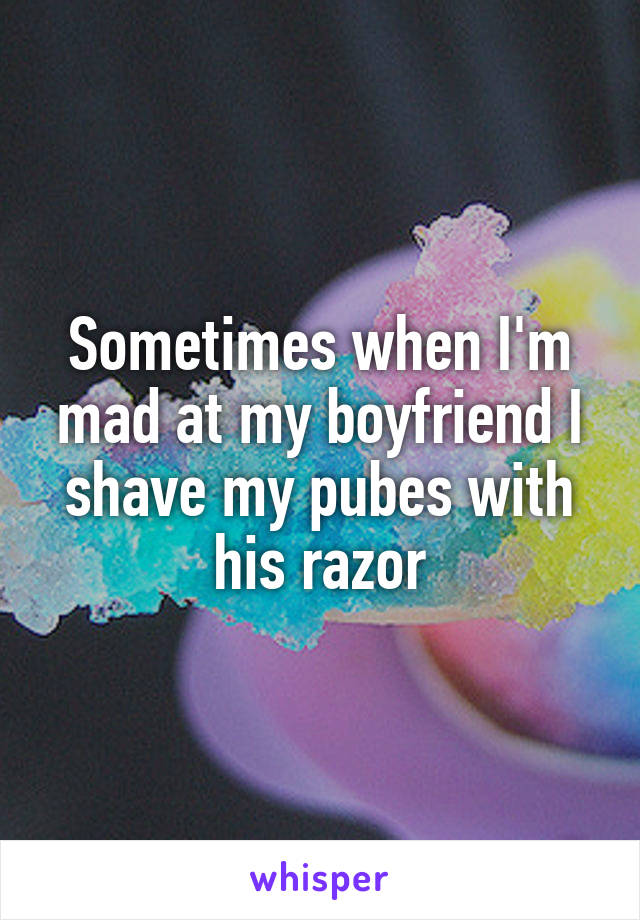 Sometimes when I'm mad at my boyfriend I shave my pubes with his razor