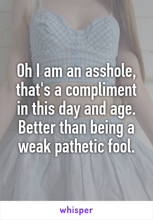 Oh I am an asshole, that's a compliment in this day and age.
Better than being a weak pathetic fool.