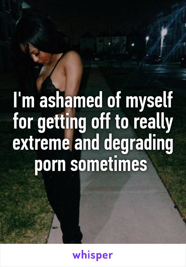 I'm ashamed of myself for getting off to really extreme and degrading porn sometimes 