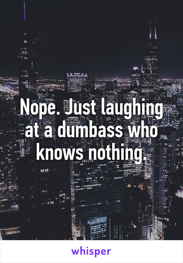 Nope. Just laughing at a dumbass who knows nothing.