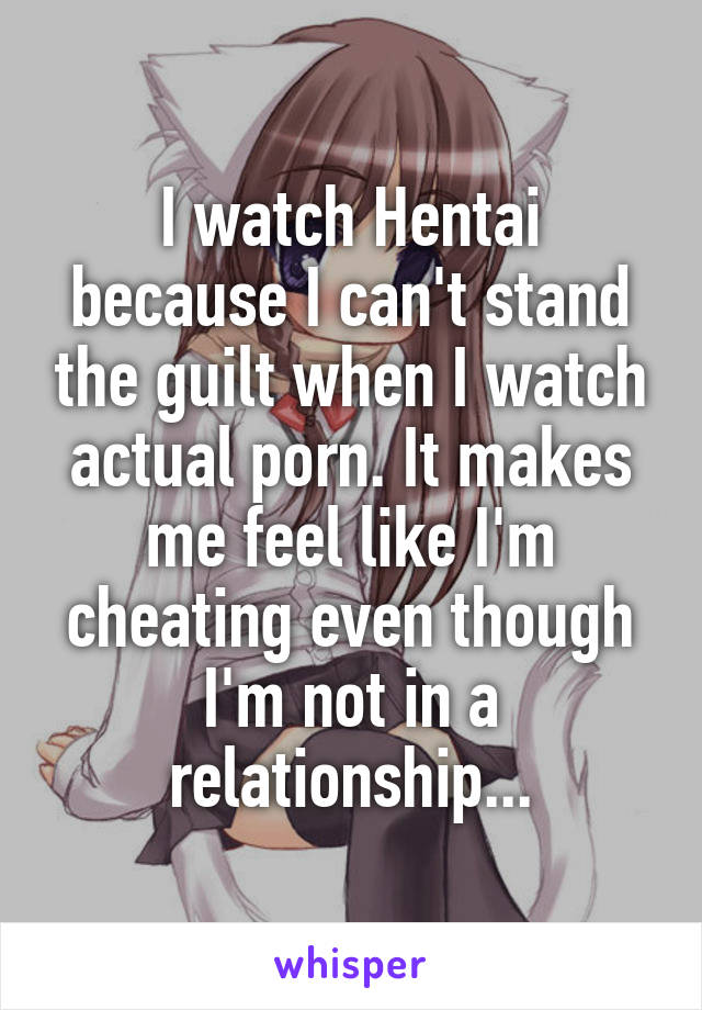 I watch Hentai because I can't stand the guilt when I watch actual porn. It makes me feel like I'm cheating even though I'm not in a relationship...