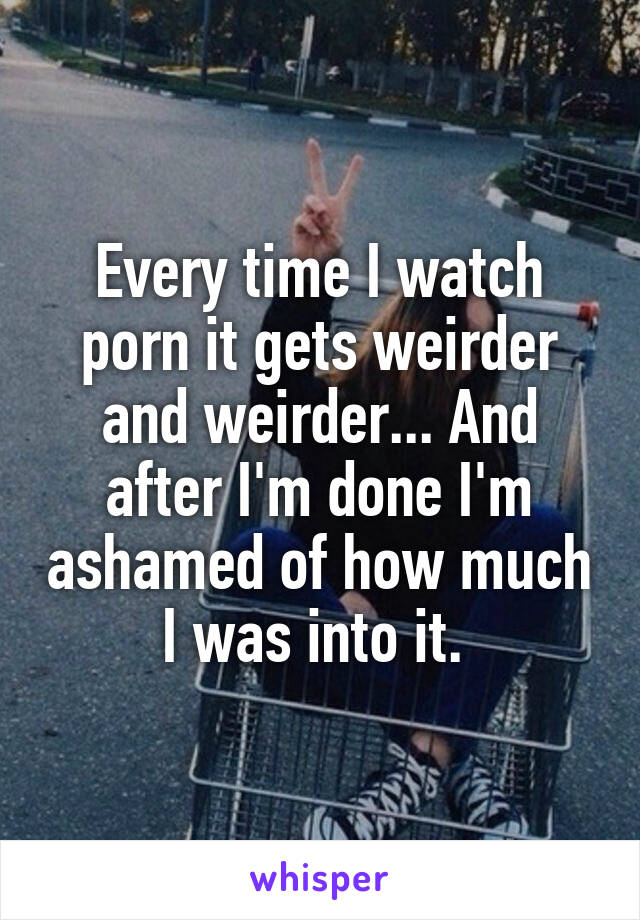 Every time I watch porn it gets weirder and weirder... And after I'm done I'm ashamed of how much I was into it. 