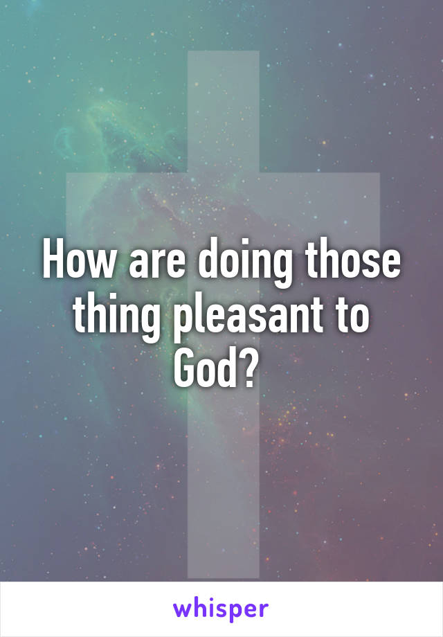 How are doing those thing pleasant to God? 