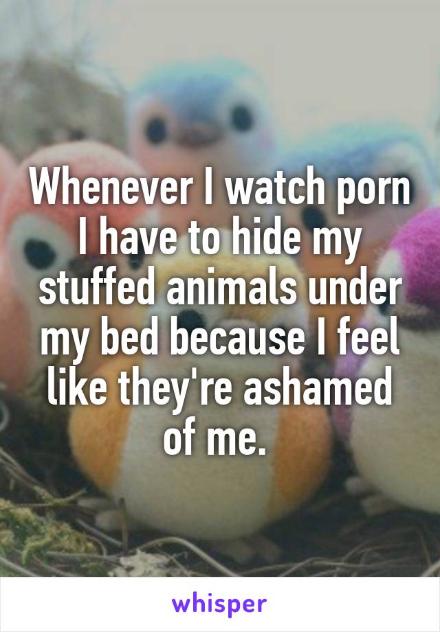 Whenever I watch porn I have to hide my stuffed animals under my bed because I feel like they're ashamed of me. 