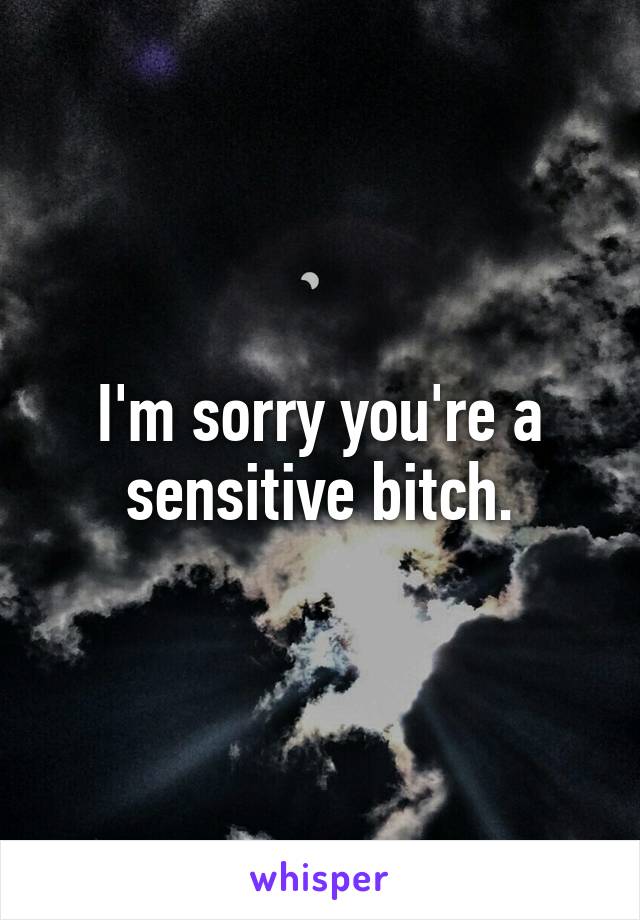 I'm sorry you're a sensitive bitch.