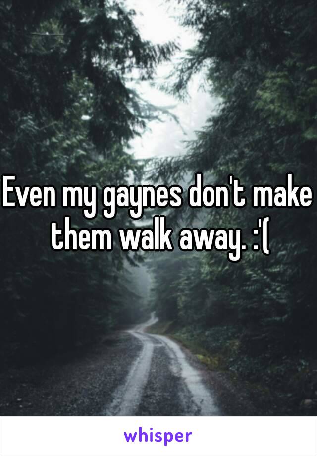 Even my gaynes don't make them walk away. :'(