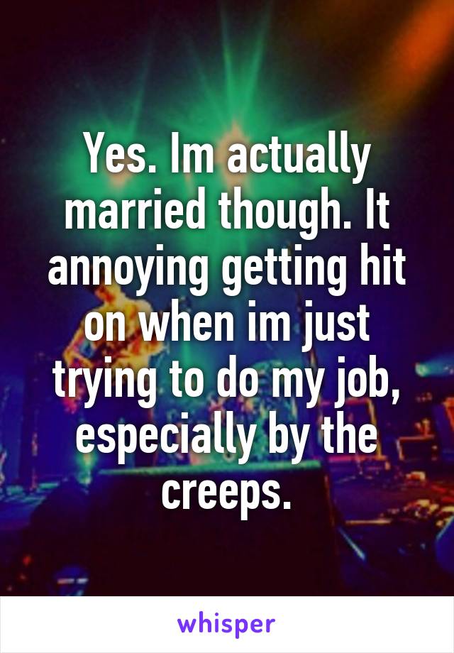 Yes. Im actually married though. It annoying getting hit on when im just trying to do my job, especially by the creeps.