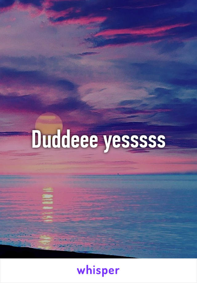 Duddeee yesssss