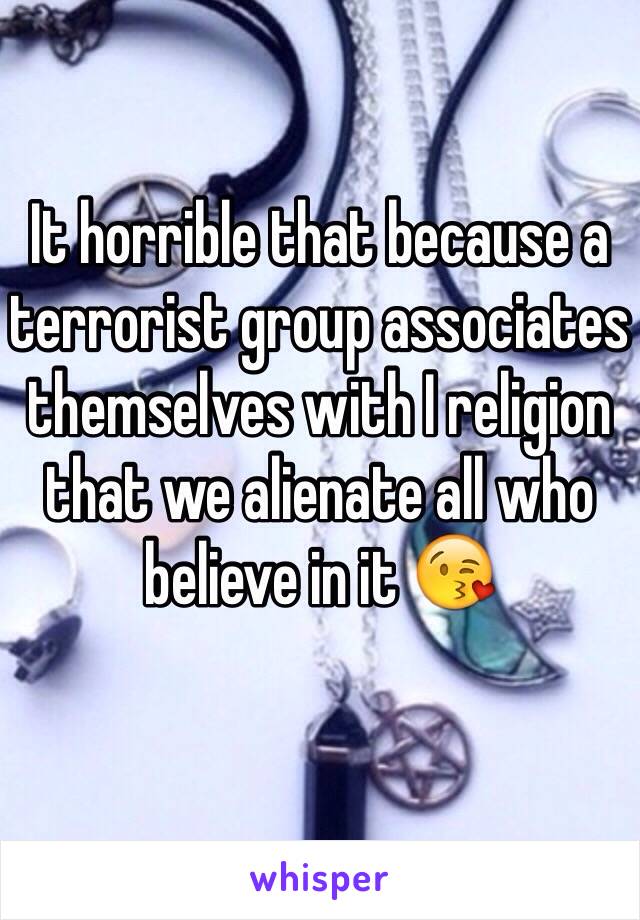 It horrible that because a terrorist group associates themselves with I religion that we alienate all who believe in it 😘