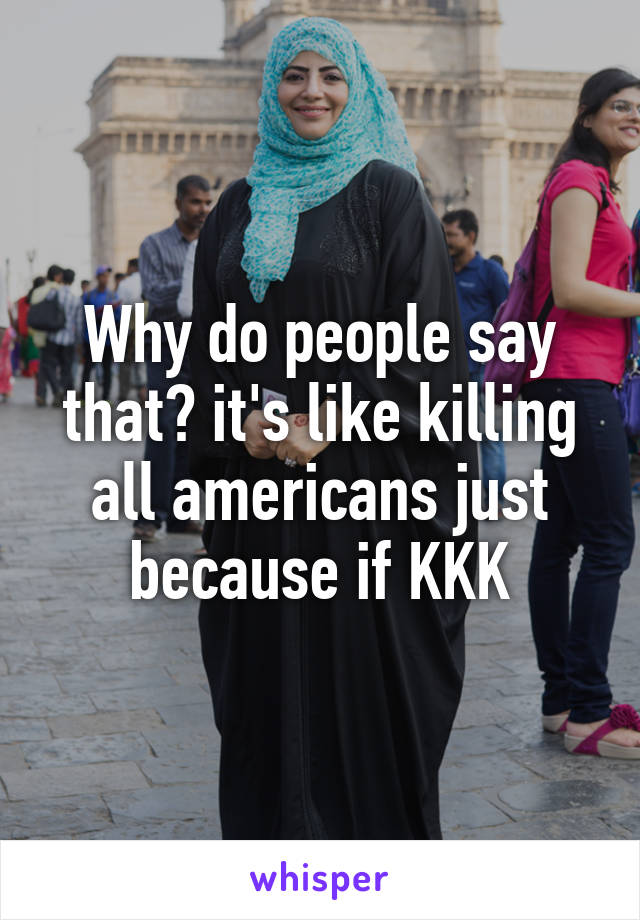 Why do people say that? it's like killing all americans just because if KKK